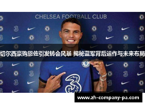 切尔西豪购恩佐引发转会风暴 揭秘蓝军背后运作与未来布局