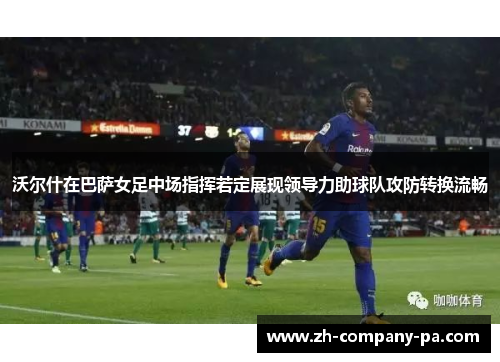 沃尔什在巴萨女足中场指挥若定展现领导力助球队攻防转换流畅