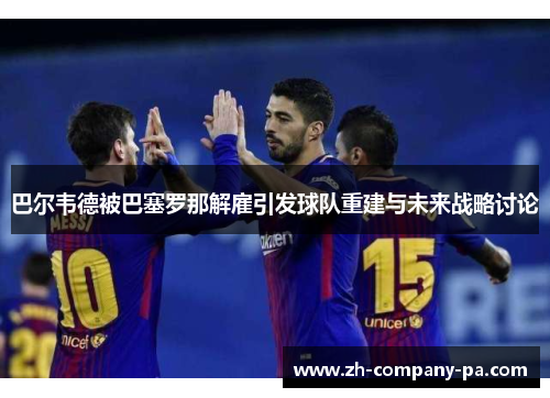 巴尔韦德被巴塞罗那解雇引发球队重建与未来战略讨论 巴尔韦德被巴塞罗那解雇引发球队重建与未来战略讨论