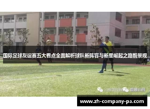 国际足球友谊赛五大看点全面解析球队新阵容与新星崛起之路前景观